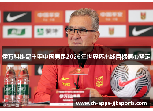 伊万科维奇重申中国男足2026年世界杯出线目标信心坚定 伊万科维奇重申中国男足2026年世界杯出线目标信心坚定